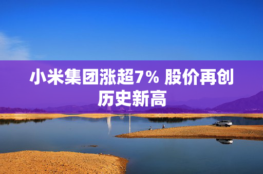 小米集团涨超7% 股价再创历史新高