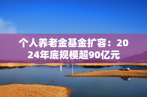 个人养老金基金扩容：2024年底规模超90亿元