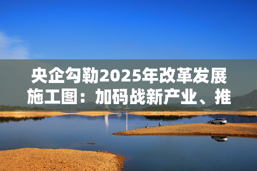 央企勾勒2025年改革发展施工图：加码战新产业、推进并购重组、强化市值管理