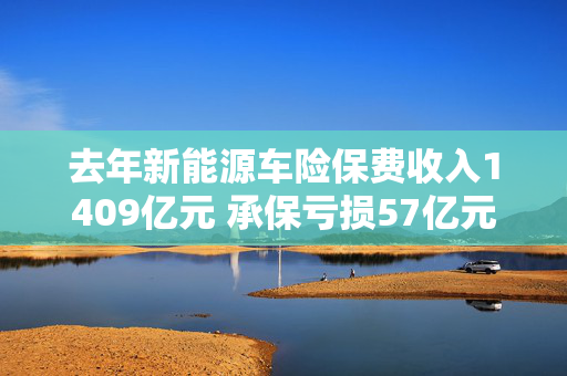 去年新能源车险保费收入1409亿元 承保亏损57亿元，多部门联手寻求解决之道