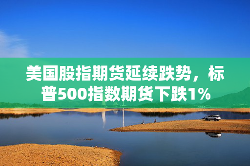 美国股指期货延续跌势，标普500指数期货下跌1%