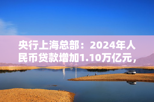 央行上海总部：2024年人民币贷款增加1.10万亿元，人民币存款增加1.49万亿元