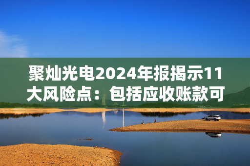 聚灿光电2024年报揭示11大风险点：包括应收账款可能发生坏账、存货跌价损失等