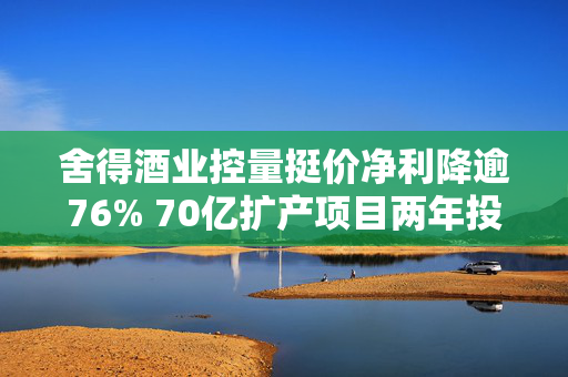 舍得酒业控量挺价净利降逾76% 70亿扩产项目两年投资进度仅20%