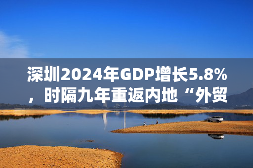 深圳2024年GDP增长5.8%，时隔九年重返内地“外贸第一城”