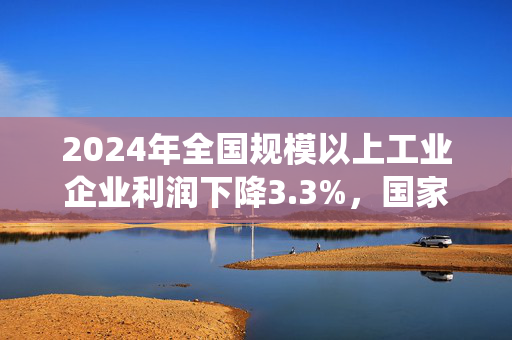 2024年全国规模以上工业企业利润下降3.3%，国家统计局最新解读