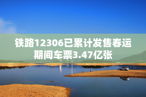 铁路12306已累计发售春运期间车票3.47亿张