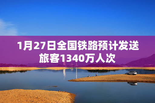 1月27日全国铁路预计发送旅客1340万人次