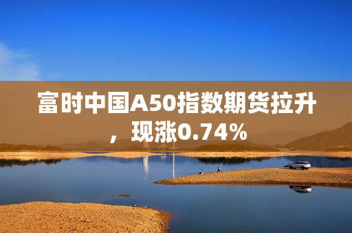 富时中国A50指数期货拉升，现涨0.74%