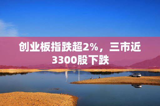 创业板指跌超2%，三市近3300股下跌