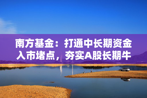 南方基金：打通中长期资金入市堵点，夯实A股长期牛市根基