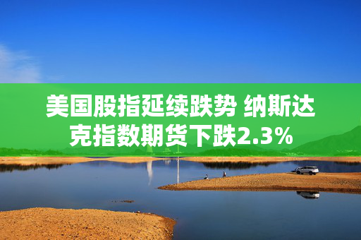 美国股指延续跌势 纳斯达克指数期货下跌2.3%