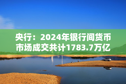 央行：2024年银行间货币市场成交共计1783.7万亿元 同比下降1.8%