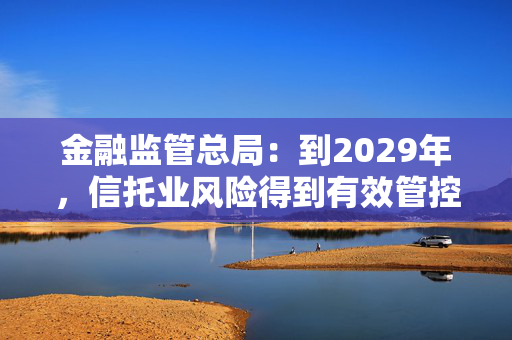 金融监管总局：到2029年，信托业风险得到有效管控