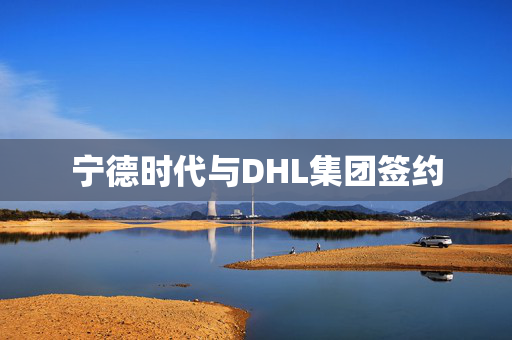 宁德时代与DHL集团签约