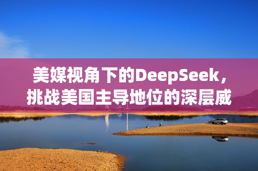 美媒视角下的DeepSeek，挑战美国主导地位的深层威胁