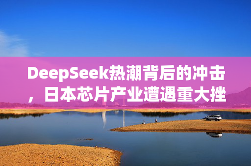 DeepSeek热潮背后的冲击，日本芯片产业遭遇重大挫折