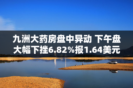 九洲大药房盘中异动 下午盘大幅下挫6.82%报1.64美元