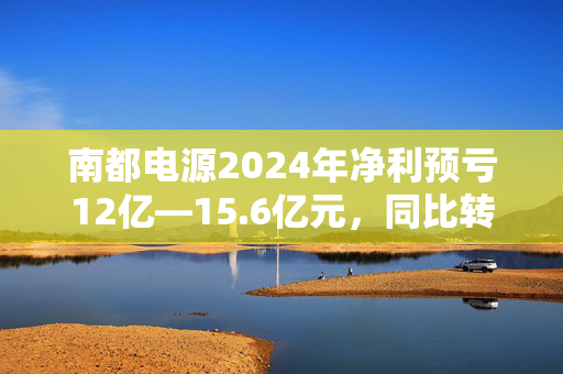 南都电源2024年净利预亏12亿—15.6亿元，同比转亏