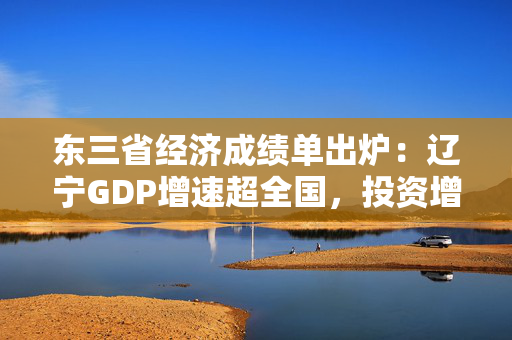 东三省经济成绩单出炉：辽宁GDP增速超全国，投资增速创十年新高