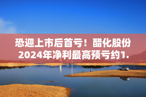 恐迎上市后首亏！醋化股份2024年净利最高预亏约1.11亿元