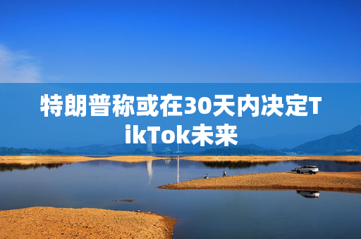 特朗普称或在30天内决定TikTok未来