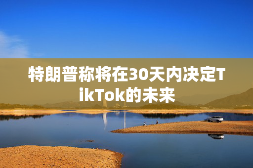 特朗普称将在30天内决定TikTok的未来