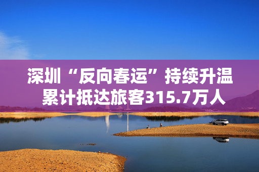 深圳“反向春运”持续升温  累计抵达旅客315.7万人次