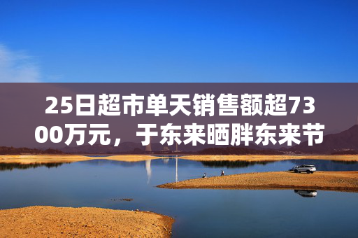 25日超市单天销售额超7300万元，于东来晒胖东来节前营收，还宣布胖东来将投巨资干这件事