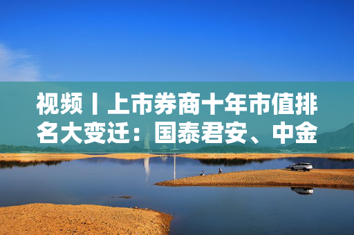 视频丨上市券商十年市值排名大变迁：国泰君安、中金公司、申万宏源和中国银河证券等跻身千亿市值俱乐部