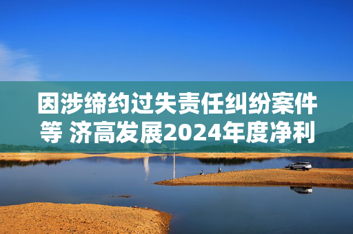 因涉缔约过失责任纠纷案件等 济高发展2024年度净利润将亏损8亿元