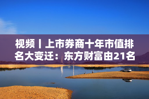 视频丨上市券商十年市值排名大变迁：东方财富由21名提升到第2名，2024年股价84.5%，被称“券商茅”