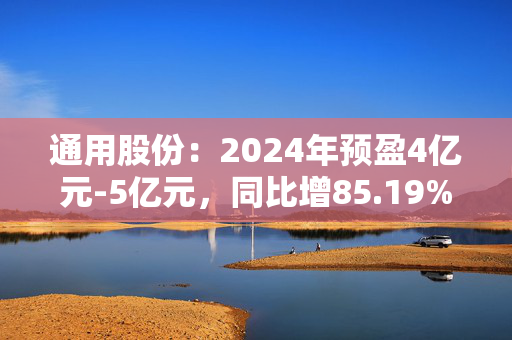 通用股份：2024年预盈4亿元-5亿元，同比增85.19%-131.48%