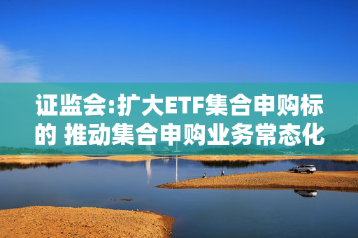 证监会:扩大ETF集合申购标的 推动集合申购业务常态化