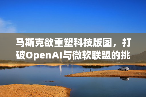 马斯克欲重塑科技版图，打破OpenAI与微软联盟的挑战，科技与商业的博弈开启