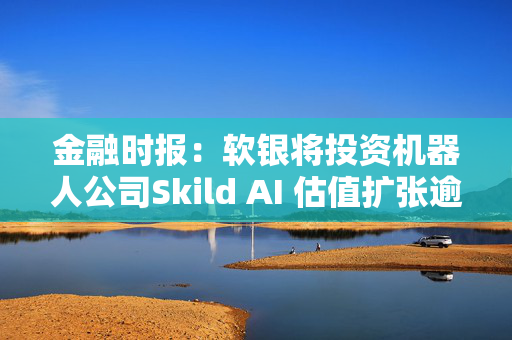 金融时报：软银将投资机器人公司Skild AI 估值扩张逾一倍至40亿美元