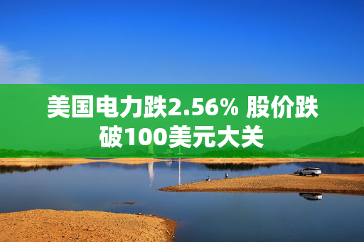 美国电力跌2.56% 股价跌破100美元大关