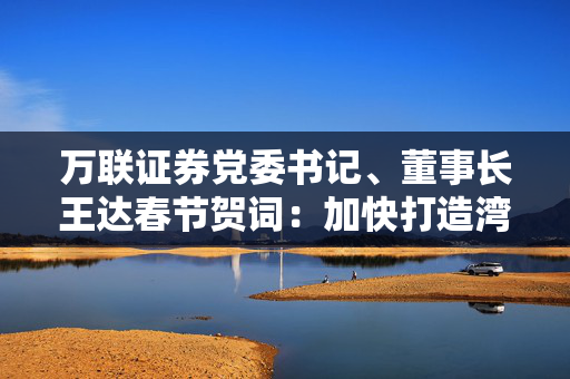 万联证券党委书记、董事长王达春节贺词：加快打造湾区一流A类上市券商步伐