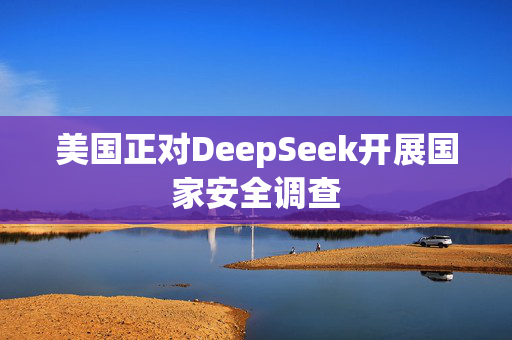 美国正对DeepSeek开展国家安全调查