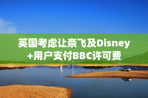 英国考虑让奈飞及Disney+用户支付BBC许可费