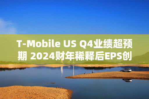 T-Mobile US Q4业绩超预期 2024财年稀释后EPS创历史新高