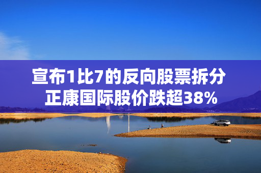 宣布1比7的反向股票拆分 正康国际股价跌超38%