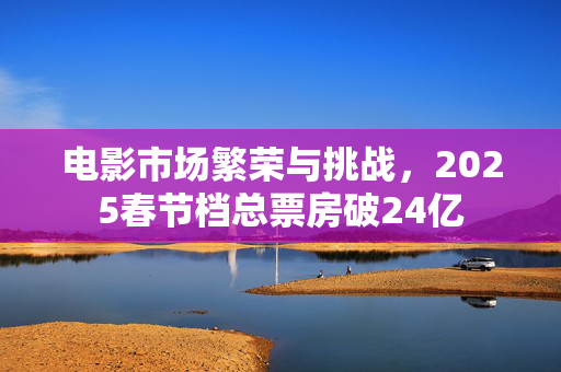 电影市场繁荣与挑战，2025春节档总票房破24亿