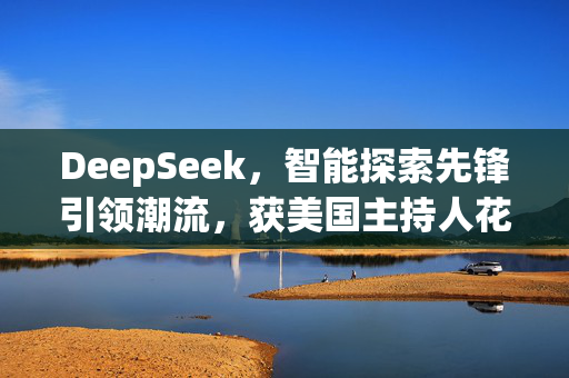 DeepSeek，智能探索先锋引领潮流，获美国主持人花式夸赞