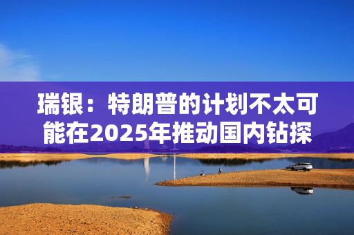 瑞银：特朗普的计划不太可能在2025年推动国内钻探活动