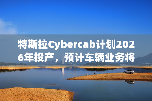 特斯拉Cybercab计划2026年投产，预计车辆业务将于2025年恢复增长