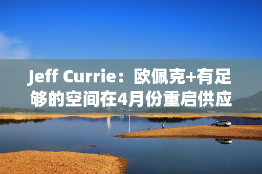 Jeff Currie：欧佩克+有足够的空间在4月份重启供应