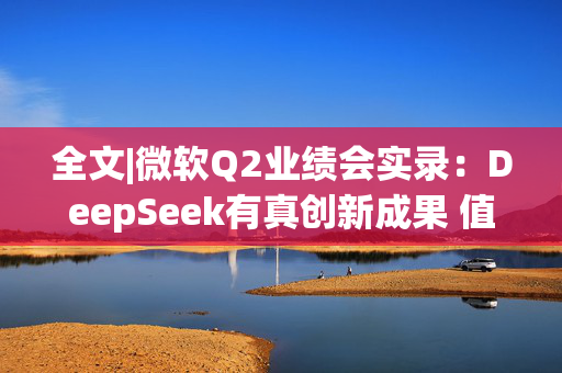 全文|微软Q2业绩会实录：DeepSeek有真创新成果 值得OpenAI借鉴