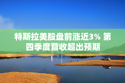 特斯拉美股盘前涨近3% 第四季度营收超出预期