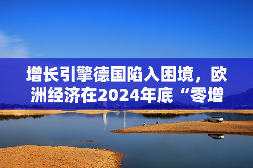 增长引擎德国陷入困境，欧洲经济在2024年底“零增长”